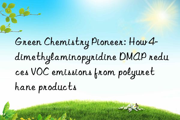 green chemistry pioneer: how 4-dimethylaminopyridine dmap reduces voc emissions from polyurethane products