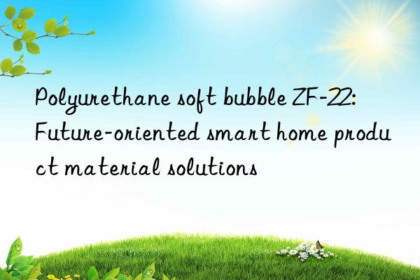 polyurethane soft bubble zf-22: future-oriented smart home product material solutions