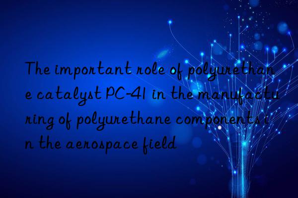 the important role of polyurethane catalyst pc-41 in the manufacturing of polyurethane components in the aerospace field