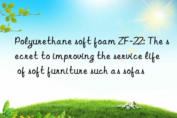 polyurethane soft foam zf-22: the secret to improving the service life of soft furniture such as sofas