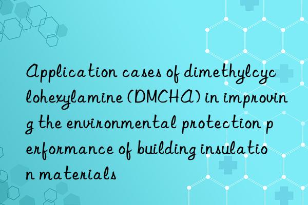 application cases of dimethylcyclohexylamine (dmcha) in improving the environmental protection performance of building insulation materials