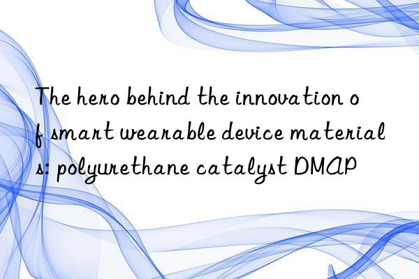 the hero behind the innovation of smart wearable device materials: polyurethane catalyst dmap