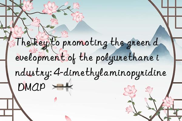 the key to promoting the green development of the polyurethane industry: 4-dimethylaminopyridine dmap