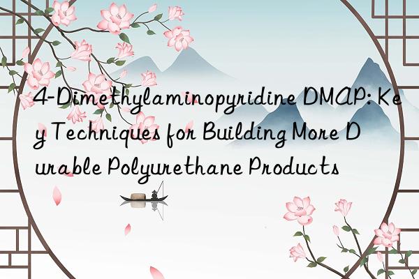 4-dimethylaminopyridine dmap: key techniques for building more durable polyurethane products