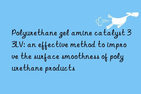 polyurethane gel amine catalyst 33lv: an effective method to improve the surface smoothness of polyurethane products