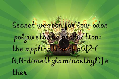 secret weapon for low-odor polyurethane production: the application of bis[2-(n,n-dimethylaminoethyl)] ether
