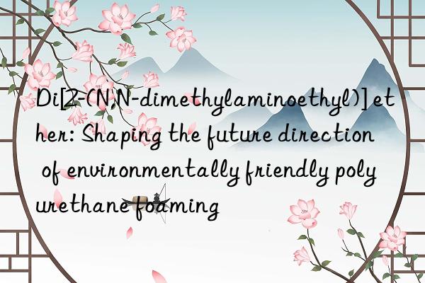 di[2-(n,n-dimethylaminoethyl)] ether: shaping the future direction of environmentally friendly polyurethane foaming