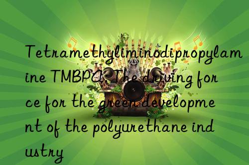 tetramethyliminodipropylamine tmbpa: the driving force for the green development of the polyurethane industry
