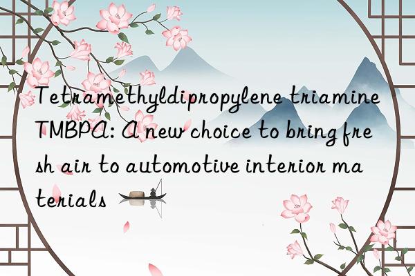 tetramethyldipropylene triamine tmbpa: a new choice to bring fresh air to automotive interior materials
