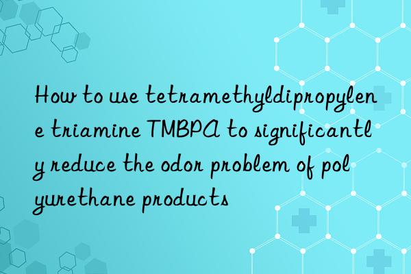 how to use tetramethyldipropylene triamine tmbpa to significantly reduce the odor problem of polyurethane products