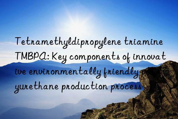 tetramethyldipropylene triamine tmbpa: key components of innovative environmentally friendly polyurethane production process