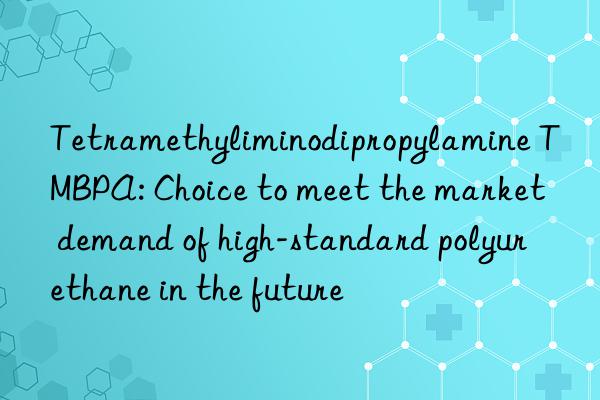 tetramethyliminodipropylamine tmbpa: choice to meet the market demand of high-standard polyurethane in the future