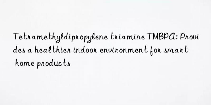 tetramethyldipropylene triamine tmbpa: provides a healthier indoor environment for smart home products