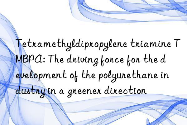 tetramethyldipropylene triamine tmbpa: the driving force for the development of the polyurethane industry in a greener direction