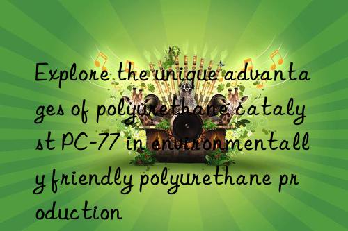 explore the unique advantages of polyurethane catalyst pc-77 in environmentally friendly polyurethane production