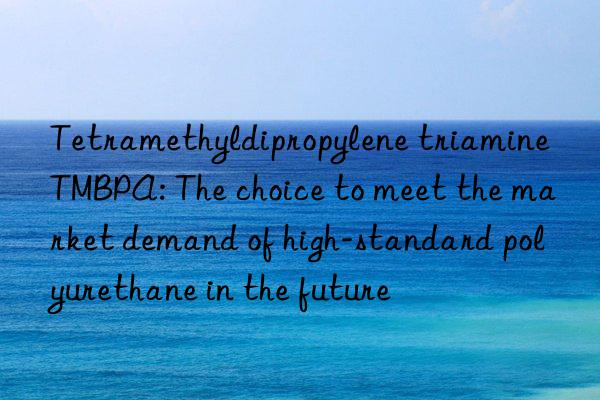 tetramethyldipropylene triamine tmbpa: the choice to meet the market demand of high-standard polyurethane in the future