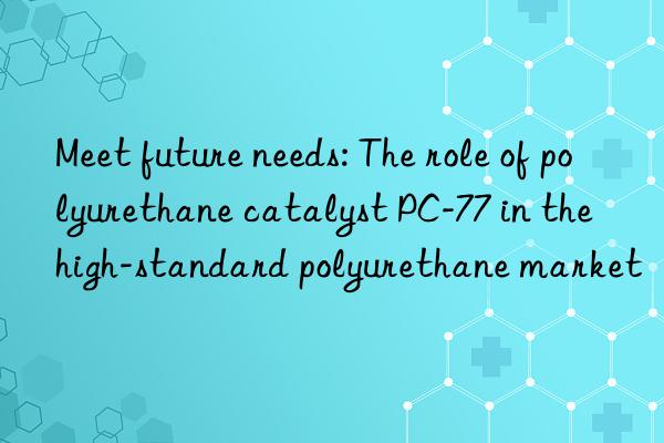 meet future needs: the role of polyurethane catalyst pc-77 in the high-standard polyurethane market