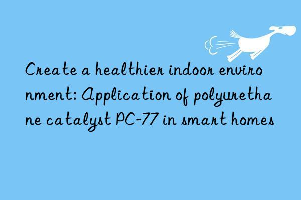 create a healthier indoor environment: application of polyurethane catalyst pc-77 in smart homes