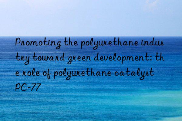 promoting the polyurethane industry toward green development: the role of polyurethane catalyst pc-77