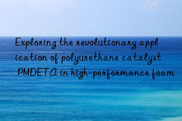 exploring the revolutionary application of polyurethane catalyst pmdeta in high-performance foam
