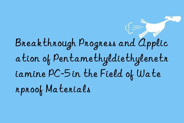breakthrough progress and application of pentamethyldiethylenetriamine pc-5 in the field of waterproof materials