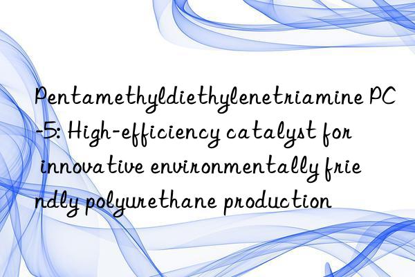 pentamethyldiethylenetriamine pc-5: high-efficiency catalyst for innovative environmentally friendly polyurethane production
