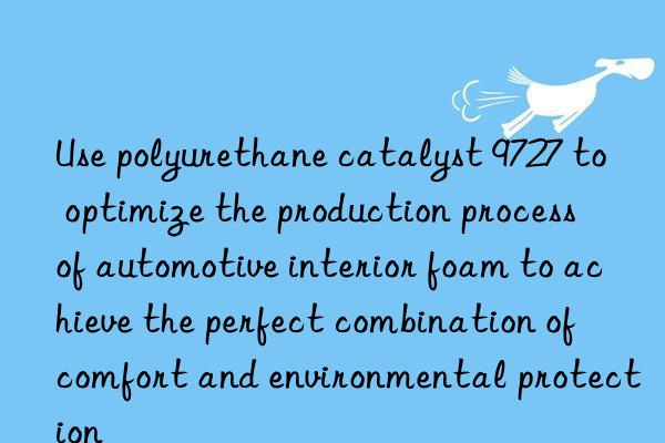 use polyurethane catalyst 9727 to optimize the production process of automotive interior foam to achieve the perfect combination of comfort and environmental protection