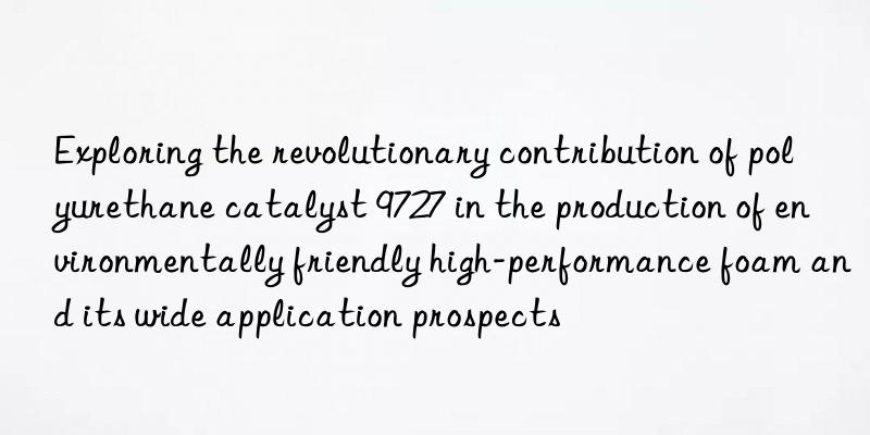 exploring the revolutionary contribution of polyurethane catalyst 9727 in the production of environmentally friendly high-performance foam and its wide application prospects