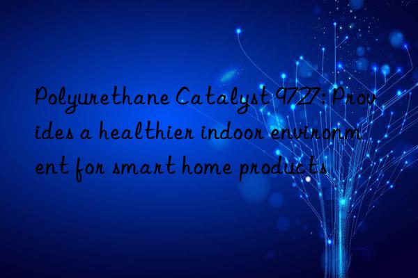 polyurethane catalyst 9727: provides a healthier indoor environment for smart home products