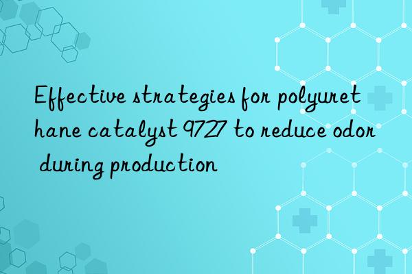 effective strategies for polyurethane catalyst 9727 to reduce odor during production