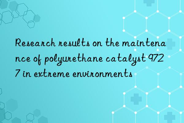 research results on the maintenance of polyurethane catalyst 9727 in extreme environments