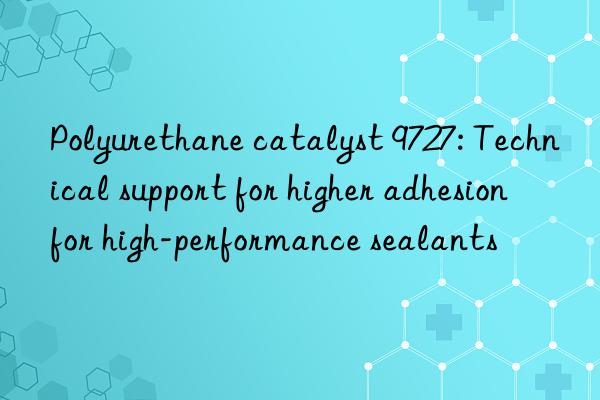 polyurethane catalyst 9727: technical support for higher adhesion for high-performance sealants