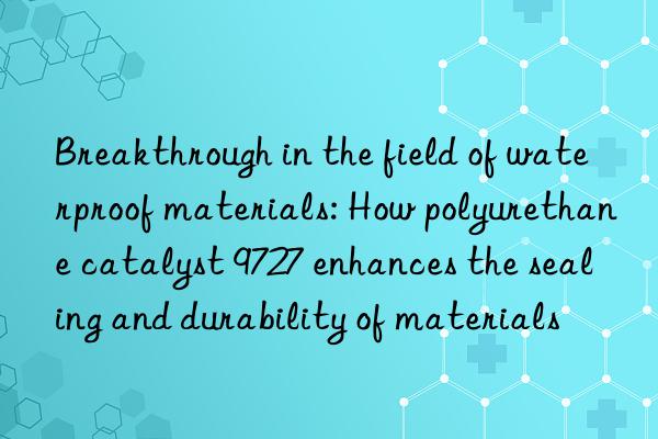 breakthrough in the field of waterproof materials: how polyurethane catalyst 9727 enhances the sealing and durability of materials