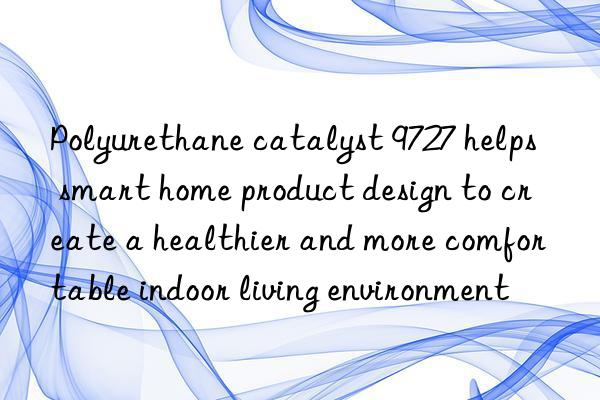 polyurethane catalyst 9727 helps smart home product design to create a healthier and more comfortable indoor living environment