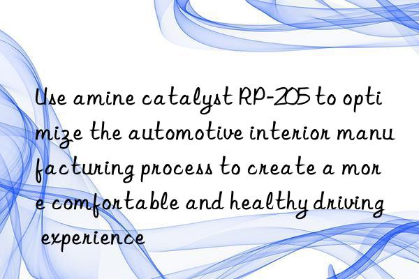 use amine catalyst rp-205 to optimize the automotive interior manufacturing process to create a more comfortable and healthy driving experience