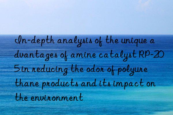 in-depth analysis of the unique advantages of amine catalyst rp-205 in reducing the odor of polyurethane products and its impact on the environment
