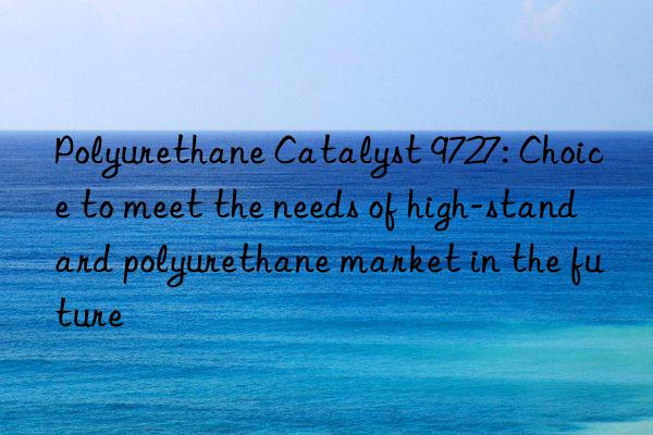 polyurethane catalyst 9727: choice to meet the needs of high-standard polyurethane market in the future