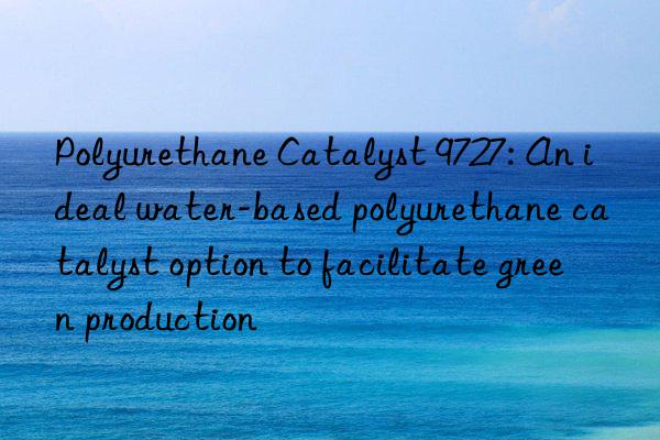 polyurethane catalyst 9727: an ideal water-based polyurethane catalyst option to facilitate green production