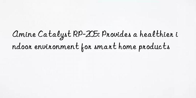 amine catalyst rp-205: provides a healthier indoor environment for smart home products