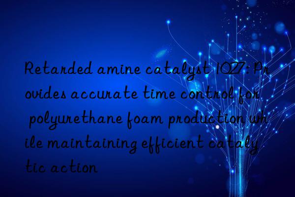 retarded amine catalyst 1027: provides accurate time control for polyurethane foam production while maintaining efficient catalytic action