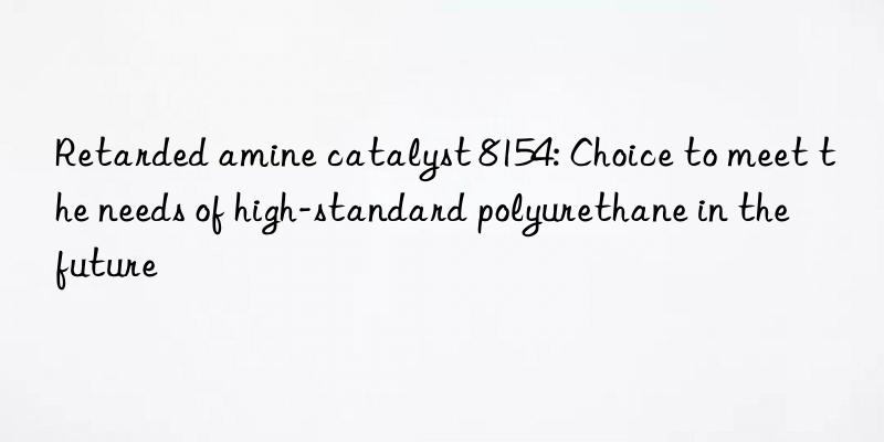 retarded amine catalyst 8154: choice to meet the needs of high-standard polyurethane in the future