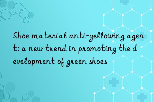 shoe material anti-yellowing agent: a new trend in promoting the development of green shoes