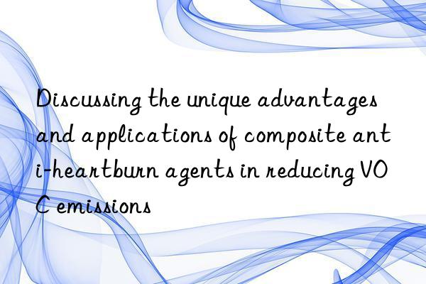 discussing the unique advantages and applications of composite anti-heartburn agents in reducing voc emissions