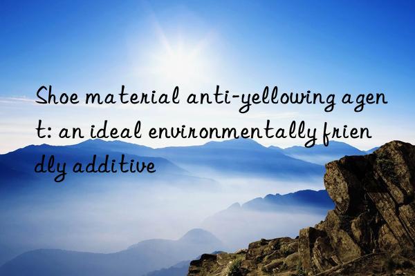 shoe material anti-yellowing agent: an ideal environmentally friendly additive