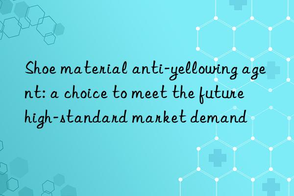 shoe material anti-yellowing agent: a choice to meet the future high-standard market demand