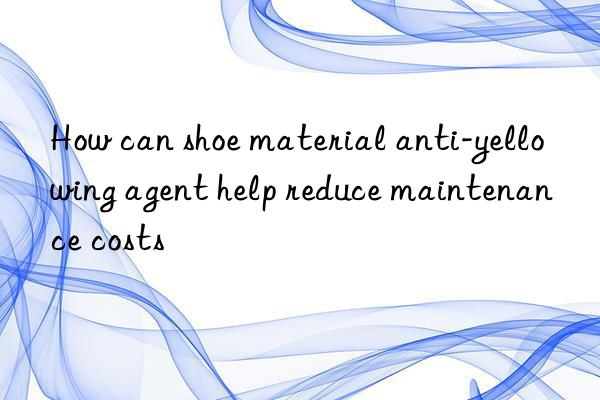 how can shoe material anti-yellowing agent help reduce maintenance costs