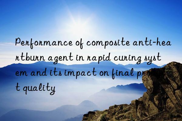 performance of composite anti-heartburn agent in rapid curing system and its impact on final product quality