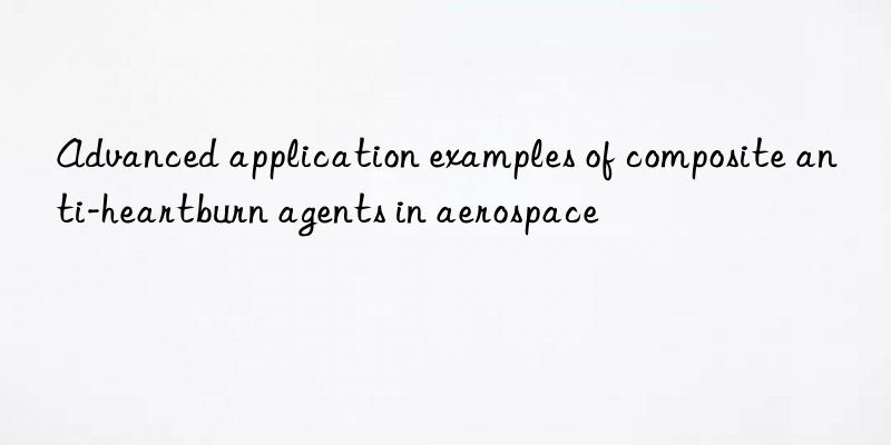 advanced application examples of composite anti-heartburn agents in aerospace