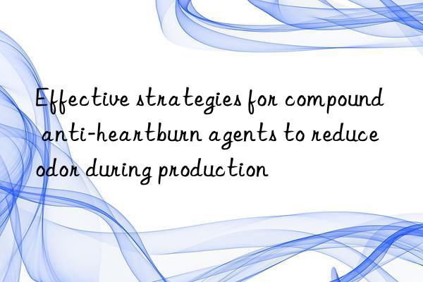 effective strategies for compound anti-heartburn agents to reduce odor during production