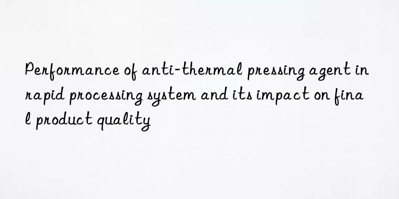 performance of anti-thermal pressing agent in rapid processing system and its impact on final product quality